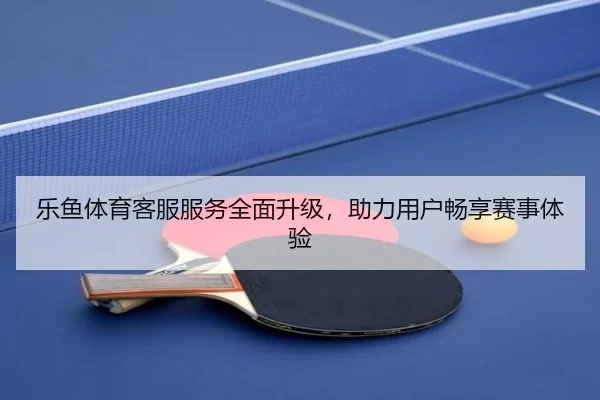 乐鱼体育客服服务全面升级,助力用户畅享赛事体验