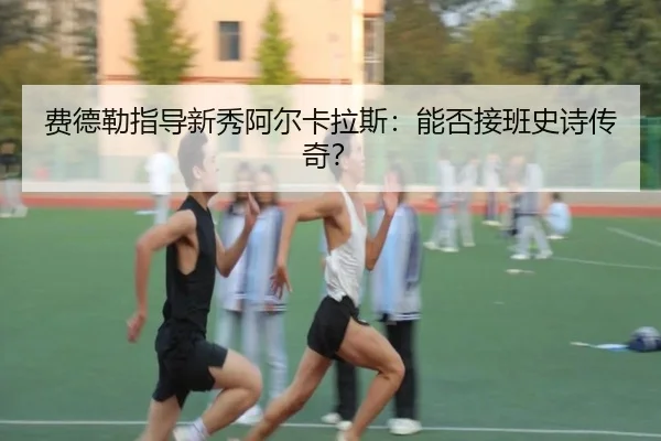 费德勒指导新秀阿尔卡拉斯:能否接班史诗传奇?